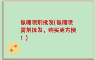 氨糖喷剂批发(氨糖喷雾剂批发，购买更方便！)