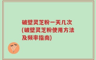 破壁灵芝粉一天几次 (破壁灵芝粉使用方法及频率指南)