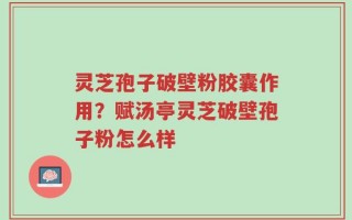 灵芝孢子破壁粉胶囊作用？赋汤亭灵芝破壁孢子粉怎么样