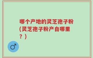 哪个产地的灵芝孢子粉(灵芝孢子粉产自哪里？)