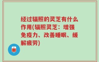 经过辐照的灵芝有什么作用(辐照灵芝：增强免疫力、改善睡眠、缓解疲劳)