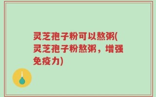 灵芝孢子粉可以熬粥(灵芝孢子粉熬粥，增强免疫力)