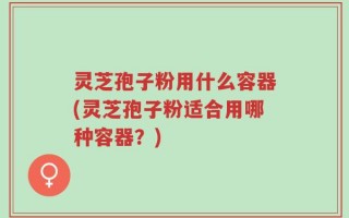 灵芝孢子粉用什么容器(灵芝孢子粉适合用哪种容器？)