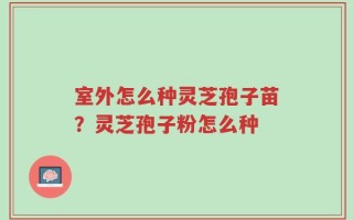 室外怎么种灵芝孢子苗？灵芝孢子粉怎么种
