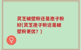 灵芝破壁粉还是孢子粉好(灵芝孢子粉还是破壁粉更优？)