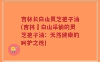 吉林长白山灵芝孢子油(吉林長白山采摘的灵芝孢子油：天然健康的呵护之选)