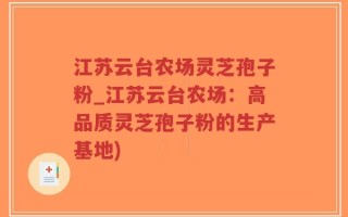 江苏云台农场灵芝孢子粉_江苏云台农场：高品质灵芝孢子粉的生产基地)