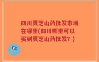 四川灵芝山药批发市场在哪里(四川哪里可以买到灵芝山药批发？)