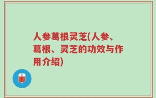 人参葛根灵芝(人参、葛根、灵芝的功效与作用介绍)