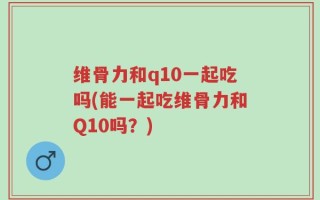 维骨力和q10一起吃吗(能一起吃维骨力和Q10吗？)