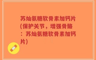苏灿氨糖软骨素加钙片(保护关节，增强骨骼：苏灿氨糖软骨素加钙片)