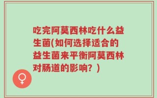 吃完阿莫西林吃什么益生菌(如何选择适合的益生菌来平衡阿莫西林对肠道的影响？)