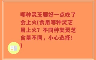 哪种灵芝要好一点吃了会上火(食用哪种灵芝易上火？不同种类灵芝含量不同，小心选择！)