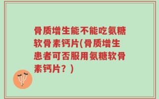 骨质增生能不能吃氨糖软骨素钙片(骨质增生患者可否服用氨糖软骨素钙片？)