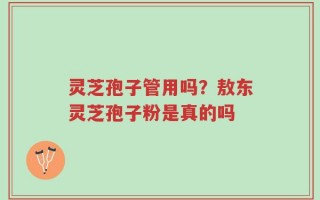 灵芝孢子管用吗？敖东灵芝孢子粉是真的吗