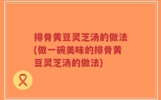 排骨黄豆灵芝汤的做法(做一碗美味的排骨黄豆灵芝汤的做法)