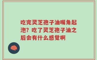 吃完灵芝孢子油嘴角起泡？吃了灵芝孢子油之后会有什么感觉啊