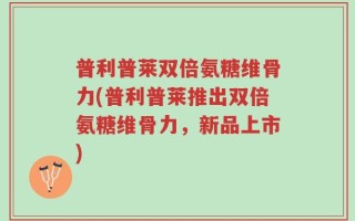 普利普莱双倍氨糖维骨力(普利普莱推出双倍氨糖维骨力，新品上市)