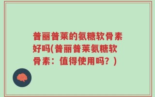 普丽普莱的氨糖软骨素好吗(普丽普莱氨糖软骨素：值得使用吗？)
