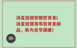 汤呈倍健安糖软骨素(汤呈倍健发布软骨素新品，助力关节健康)