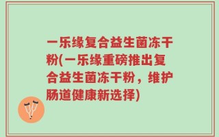 一乐缘复合益生菌冻干粉(一乐缘重磅推出复合益生菌冻干粉，维护肠道健康新选择)