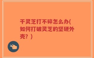 干灵芝打不碎怎么办(如何打破灵芝的坚硬外壳？)