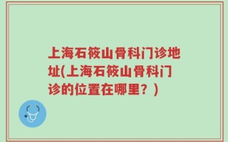 上海石筱山骨科门诊地址(上海石筱山骨科门诊的位置在哪里？)