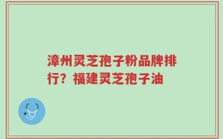 漳州灵芝孢子粉品牌排行？福建灵芝孢子油