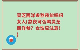 灵芝西洋参熬夜能喝吗女人(熬夜可否喝灵芝西洋参？女性应注意！)