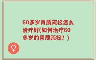 60多岁骨质疏松怎么治疗好(如何治疗60多岁的骨质疏松？)