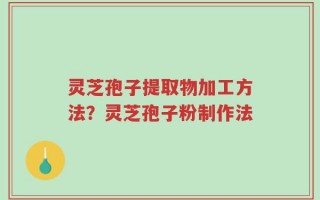 灵芝孢子提取物加工方法？灵芝孢子粉制作法