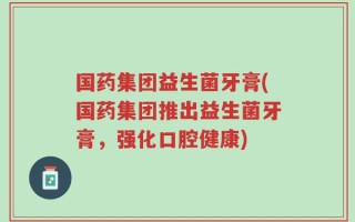 国药集团益生菌牙膏(国药集团推出益生菌牙膏，强化口腔健康)