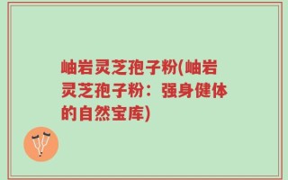 岫岩灵芝孢子粉(岫岩灵芝孢子粉：强身健体的自然宝库)