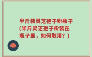 半斤装灵芝孢子粉瓶子(半斤灵芝孢子粉装在瓶子里，如何取用？)