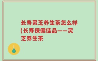 长寿灵芝养生茶怎么样(长寿保健佳品——灵芝养生茶