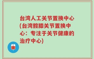 台湾人工关节置换中心(台湾髋膝关节置换中心：专注于关节健康的治疗中心)