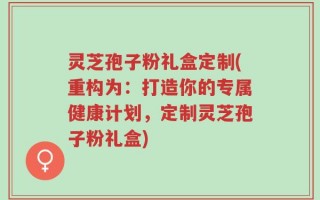 灵芝孢子粉礼盒定制(重构为：打造你的专属健康计划，定制灵芝孢子粉礼盒)