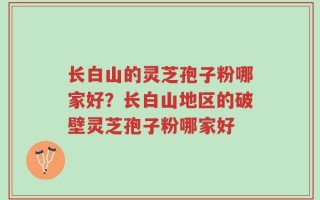 长白山的灵芝孢子粉哪家好？长白山地区的破壁灵芝孢子粉哪家好