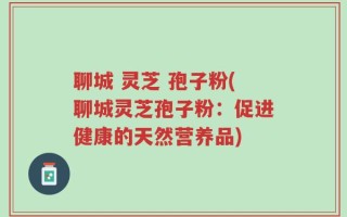 聊城 灵芝 孢子粉(聊城灵芝孢子粉：促进健康的天然营养品)