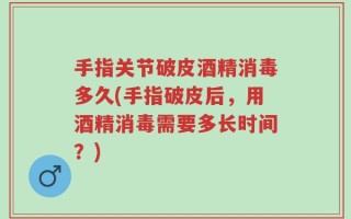 手指关节破皮酒精消毒多久(手指破皮后，用酒精消毒需要多长时间？)