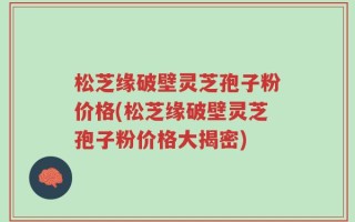 松芝缘破壁灵芝孢子粉价格(松芝缘破壁灵芝孢子粉价格大揭密)