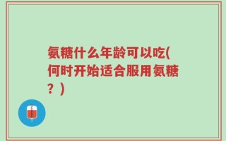 氨糖什么年龄可以吃(何时开始适合服用氨糖？)