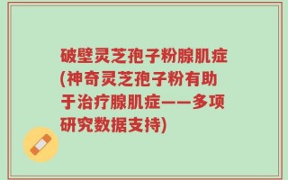 破壁灵芝孢子粉腺肌症(神奇灵芝孢子粉有助于治疗腺肌症——多项研究数据支持)