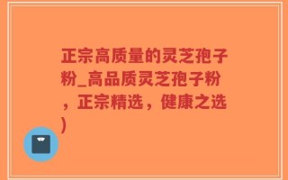 正宗高质量的灵芝孢子粉_高品质灵芝孢子粉，正宗精选，健康之选)