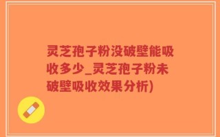 灵芝孢子粉没破壁能吸收多少_灵芝孢子粉未破壁吸收效果分析)
