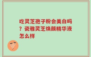 吃灵芝孢子粉会美白吗？瓷雅灵芝焕颜精华液怎么样