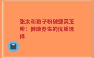 张太和孢子粉破壁灵芝粉：健康养生的优质选择