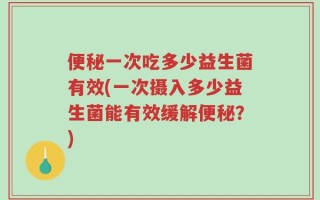 便秘一次吃多少益生菌有效(一次摄入多少益生菌能有效缓解便秘？)