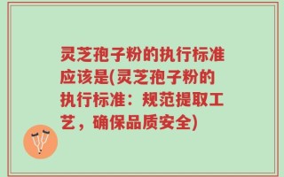 灵芝孢子粉的执行标准应该是(灵芝孢子粉的执行标准：规范提取工艺，确保品质安全)