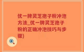 优一牌灵芝孢子粉冲泡方法_优一牌灵芝孢子粉的正确冲泡技巧与步骤)